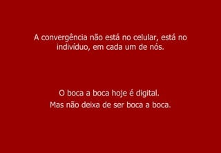 A convergência não está no celular, está no indivíduo, em cada um de nós. O boca a boca hoje é digital.  Mas não deixa de ser boca a boca . 