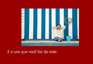 E o uso que você faz da rede. 