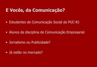 E Vocês, da Comunicação? Estudantes de Comunicação Social da PUC-RJ Alunos da disciplina de Comunicação Empresarial Jornalismo ou Publicidade? Já estão no mercado? 