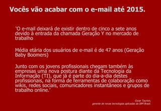 Vocês vão acabar com o e-mail até 2015. ‘ O e-mail deixará de existir dentro de cinco a sete anos devido à entrada da chamada Geração Y no mercado de trabalho Média etária dos usuários de e-mail é de 47 anos (Geração Baby Boomers) Junto com os jovens profissionais chegam também às empresas uma nova postura diante da Tecnologia da Informação (TI), que já é parte do dia-a-dia destes profissionais, na forma de ferramentas de colaboração como wikis, redes sociais, comunicadores instantâneos e grupos de trabalho online.’ Cezar Taurion,  gerente de novas tecnologias aplicadas da IBM Brasil.  