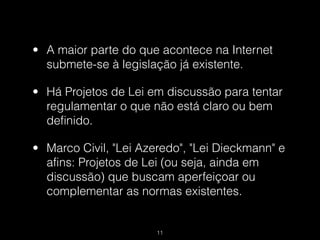• A maior parte do que acontece na Internet
  submete-se à legislação já existente.

• Há Projetos de Lei em discussão para tentar
  regulamentar o que não está claro ou bem
  definido.

• Marco Civil, "Lei Azeredo", "Lei Dieckmann" e
  afins: Projetos de Lei (ou seja, ainda em
  discussão) que buscam aperfeiçoar ou
  complementar as normas existentes.


                       !11
 