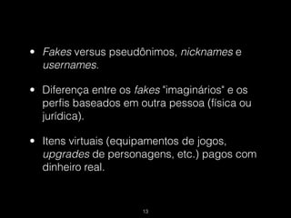 • Fakes versus pseudônimos, nicknames e
  usernames.

• Diferença entre os fakes "imaginários" e os
  perfis baseados em outra pessoa (física ou
  jurídica).

• Itens virtuais (equipamentos de jogos,
  upgrades de personagens, etc.) pagos com
  dinheiro real.


                      !13
 