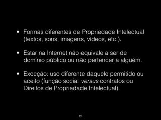 • Formas diferentes de Propriedade Intelectual
  (textos, sons, imagens, vídeos, etc.).

• Estar na Internet não equivale a ser de
  domínio público ou não pertencer a alguém.

• Exceção: uso diferente daquele permitido ou
  aceito (função social versus contratos ou
  Direitos de Propriedade Intelectual).



                      !15
 