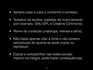 • Sempre caso a caso e conforme o contexto.

• Tentativa de facilitar: padrões de licenciamento
  (por exemplo, GNU GPL e Creative Commons).

• Remix de conteúdo (mashups, memes e afins).

• Não basta apenas citar a fonte e não existem
  percentuais do quanto se pode copiar ou
  reproduzir.

• Copiar e compartilhar nas redes sociais,
  mesmo na íntegra, pode trazer consequências.

                        !17
 