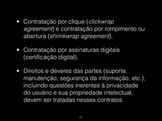 • Contratação por clique (clickwrap
  agreement) e contratação por rompimento ou
  abertura (shrinkwrap agreement).

• Contratação por assinaturas digitais
  (certificação digital).

• Direitos e deveres das partes (suporte,
  manutenção, segurança da informação, etc.),
  incluindo questões inerentes à privacidade
  do usuário e sua propriedade intelectual,
  devem ser tratadas nesses contratos.

                       !21
 