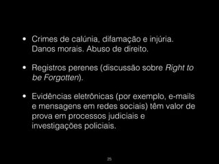 • Crimes de calúnia, difamação e injúria.
  Danos morais. Abuso de direito.

• Registros perenes (discussão sobre Right to
  be Forgotten).

• Evidências eletrônicas (por exemplo, e-mails
  e mensagens em redes sociais) têm valor de
  prova em processos judiciais e
  investigações policiais.


                       !25
 