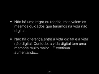 • Não há uma regra ou receita, mas valem os
  mesmos cuidados que teríamos na vida não
  digital.

• Não há diferença entre a vida digital e a vida
  não digital. Contudo, a vida digital tem uma
  memória muito maior... E continua
  aumentando...




                       !29
 