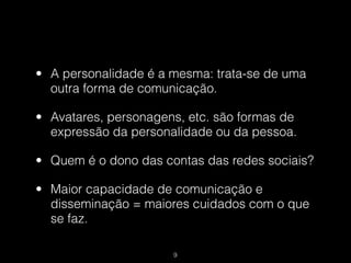 • A personalidade é a mesma: trata-se de uma
  outra forma de comunicação.

• Avatares, personagens, etc. são formas de
  expressão da personalidade ou da pessoa.

• Quem é o dono das contas das redes sociais?

• Maior capacidade de comunicação e
  disseminação = maiores cuidados com o que
  se faz.

                      !9
 