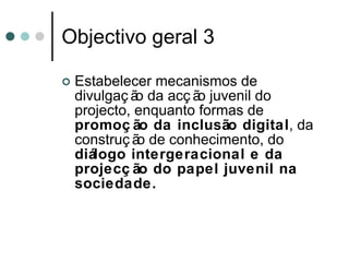 Objectivo geral 3 Estabelecer mecanismos de divulgação da acção juvenil do projecto, enquanto formas de  promoção da inclusão digital , da construção de conhecimento, do  diálogo intergeracional e da projecção do papel juvenil na sociedade. 