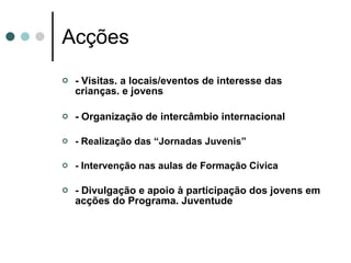 Acções - Visitas. a locais/eventos de interesse das crianças. e jovens - Organização de intercâmbio internacional - Realização das “Jornadas Juvenis”  - Intervenção nas aulas de Formação Cívica  - Divulgação e apoio à participação dos jovens em acções do Programa. Juventude  