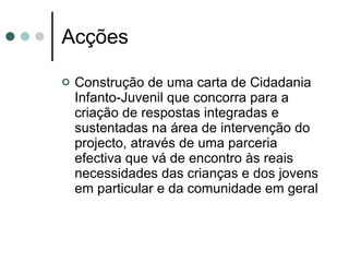Acções Construção de uma carta de Cidadania Infanto-Juvenil que concorra para a criação de respostas integradas e sustentadas na área de intervenção do projecto, através de uma parceria efectiva que vá de encontro às reais necessidades das crianças e dos jovens em particular e da comunidade em geral 