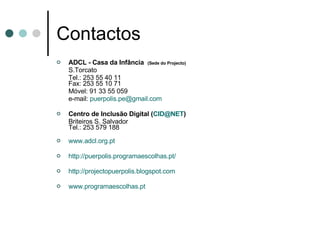 Contactos ADCL - Casa da Infância  (Sede do Projecto) S.Torcato  Tel.: 253 55 40 11  Fax: 253 55 10 71 Móvel: 91 33 55 059 e-mail:  [email_address] Centro de Inclusão Digital ( [email_address] ) Briteiros S. Salvador Tel.: 253 579 188 www.adcl.org.pt http://puerpolis.programaescolhas.pt/ http:// projectopuerpolis.blogspot.com www.programaescolhas.pt 