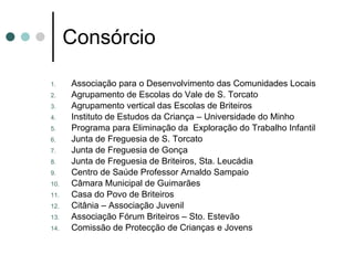 Consórcio Associação para o Desenvolvimento das Comunidades Locais Agrupamento de Escolas do Vale de S. Torcato Agrupamento vertical das Escolas de Briteiros Instituto de Estudos da Criança – Universidade do Minho Programa para Eliminação da  Exploração do Trabalho Infantil Junta de Freguesia de S. Torcato Junta de Freguesia de Gonça Junta de Freguesia de Briteiros, Sta. Leucádia Centro de Saúde Professor Arnaldo Sampaio  Câmara Municipal de Guimarães Casa do Povo de Briteiros Citânia – Associação Juvenil Associação Fórum Briteiros – Sto. Estevão Comissão de Protecção de Crianças e Jovens 