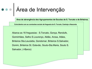 Área de Intervenção Abarca as 16 freguesias : S.Torcato, Gonça, Rendufe, Gominhães, Selho S.Lourenço, Aldão, Arosa, Atães, Briteiros Sta.Leucádia, Gondomar, Briteiros S.Salvador, Donim, Briteiros St. Estevão, Souto-Sta.Maria, Souto S. Salvador, (+Barco) Coincidente com as comissões sociais de freguesia de S. Torcato, Castreja e Nascente Área de abrangência dos Agrupamentos de Escolas de S. Torcato e de Briteiros. 