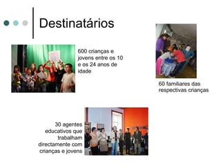 Destinatários 60 familiares das respectivas crianças 600 crianças e jovens entre os 10 e os 24 anos de idade 30 agentes educativos que trabalham directamente com crianças e jovens 
