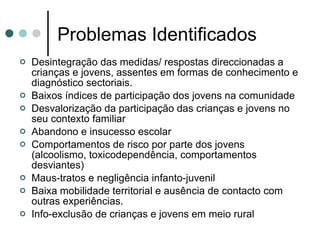 Problemas Identificados Desintegração das medidas/ respostas direccionadas a crianças e jovens, assentes em formas de conhecimento e diagnóstico sectoriais. Baixos índices de participação dos jovens na comunidade  Desvalorização da participação das crianças e jovens no seu contexto familiar Abandono e insucesso escolar Comportamentos de risco por parte dos jovens (alcoolismo, toxicodependência, comportamentos desviantes) Maus-tratos e negligência infanto-juvenil Baixa mobilidade territorial e ausência de contacto com outras experiências.  Info-exclusão de crianças e jovens em meio rural  