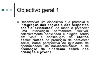 Objectivo geral 1  Desenvolver um dispositivo que promova a  integração das acções e das respostas sociais existentes,  de modo a potenciar uma intervenção permanente, flexível, colectivamente participada e dirigida, tendo em vista a consecução de  efeitos estruturantes  de promoção de bem-estar social, numa perspectiva de igualdade de oportunidades, de não-discriminação ,  e de  promoção da cidadania activa das crianças e jovens. 
