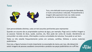 Tuca, uma delicada tucana que gosta de liberdade,
é muito comunicativa e educada. Provavelmente a
imagem dela aparecerá mais nas redes sociais
quando for se comunicar com os clientes.
Tuca
Com personalidades distintas, cada um terá assuntos pertinentes para representar.
Quando um assunto são as propriedades química da água, por exemplo, Prigo seria a melhor imagem a
se associar. Falando de dicas, saúde, eventos, etc, Nico pode dar conta do recado. Atendimento ao
consumidor via redes sociais, informações e outras curiosidades da natureza, Tuca pode se sair bem.
Todos os três estarão frequentemente juntos em cartazes, cartilhas, folhetos e outros materiais
publicitários.
Fora isso, a figura humana é muito importante na associação da marca, por isso, não deixará de
existir imagens de pessoas saudáveis consumindo o produto nas peças publicitárias on e off line.
 