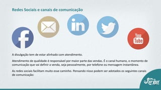 A divulgação tem de estar alinhado com atendimento.
Atendimento de qualidade é responsável por maior parte das vendas. É o canal humano, o momento de
comunicação que vai definir a venda, seja pessoalmente, por telefone ou mensagem instantânea.
As redes sociais facilitam muito esse caminho. Pensando nisso podem ser adotados os seguintes canais
de comunicação:
Redes Sociais e canais de comunicação
 