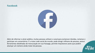 Além de informar e atrair público, muitas pessoas utilizam o canal para esclarecer dúvidas, reclamar e
participar em comentários. É a maior rede social do mundo, pode atingir milhares de pessoas, possui
ferramentas detalhadas de mensuração em sua Fanpage, permite impulsionar posts que podem
alcançar um número ainda maior de pessoas.
Facebook
 