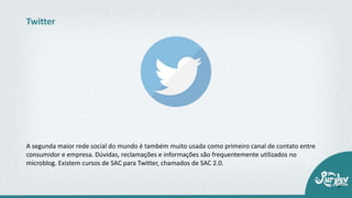 A segunda maior rede social do mundo é também muito usada como primeiro canal de contato entre
consumidor e empresa. Dúvidas, reclamações e informações são frequentemente utilizados no
microblog. Existem cursos de SAC para Twitter, chamados de SAC 2.0.
Twitter
 