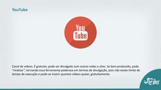 Canal de vídeos. É gratuito, pode ser divulgado com outras redes e sites. Se bem produzido, pode
“viralizar”, tornando essa ferramenta poderosa em termos de divulgação, pois não existe limite de
tempo de execução e pode-se inserir quantos vídeos quiser, gratuitamente.
YouTube
 