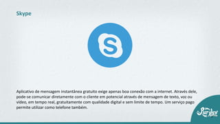 Aplicativo de mensagem instantânea gratuito exige apenas boa conexão com a internet. Através dele,
pode-se comunicar diretamente com o cliente em potencial através de mensagem de texto, voz ou
vídeo, em tempo real, gratuitamente com qualidade digital e sem limite de tempo. Um serviço pago
permite utilizar como telefone também.
Skype
 