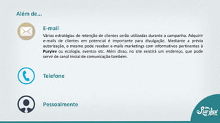 Além de...
Várias estratégias de retenção de clientes serão utilizadas durante a campanha. Adquirir
e-mails de clientes em potencial é importante para divulgação. Mediante a prévia
autorização, o mesmo pode receber e-mails marketings com informativos pertinentes à
Purylev ou ecologia, eventos etc. Além disso, no site existirá um endereço, que pode
servir de canal inicial de comunicação também.
E-mail
Telefone
Pessoalmente
 