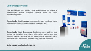Para estabelecer um padrão, uma singularidade da marca e
apresentação pessoal completa, deve-se levar em conta
importantes pontos:
Comunicação visual impressa: criar padrões para cartão de visita,
informativos internos, papel timbrado, envelopes, etc.
Comunicação visual da empresa: Estabelecer cores padrões para
pintura da fachada e criar placas informativas padrão por toda
empresa, desde a entrada até sua parte interna. Exemplo: Placas
indicativas para o escritório, entrada, carga, cantina, banheiros.
Uniformes personalizados, frotas, etc.
Comunicação Visual
 