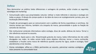 • Comunicação sobre suas propriedades naturais: Utilizar o mote referente à natureza e ecologia em
todas as peças. O desejo de compra pode vir da ideia da marca ser ecologicamente correta, pura, ter
localização diferenciada.
Defesa
Para demonstrar ao público todos diferenciais e vantagens do produto, serão criadas as seguintes
estratégias de marketing:
• Criação de personagens para se comunicarem com o público de forma espontânea e carinhosa. Ao
mesmo tempo que informa, também cria simpatia da marca, personalidade e ajuda na fixação do
conceito da natureza.
• Site institucional contendo informativos sobre ecologia, dicas de saúde, defesas da marca. Tornar o
site referência nacional no assunto.
• Redes sociais: Apoio para o site. Disseminação gratuita da marca, todos informativos do site serão
divulgados nas redes. As redes sociais terão como objetivo informar, tornar a marca conhecida,
estabelecer a Purylev como marca de referência quando assunto for água, saúde e ecologia, fazer
atendimento e tirar dúvidas.
• Outras estratégias: afiliar‐se a ONGs pertinentes ao assunto, patrocinar eventos ecológicos,
estar presente na comunidade local.
 