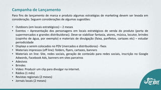 • Outdoors (em locais estratégicos) – 2 meses
• Eventos – Apresentação dos personagens em locais estratégicos de venda do produto (porta de
supermercados e grandes distribuidoras). Deve‐se viabilizar fantasia, atores, música, locutor, brindes
(copinho de água, por exemplo) e materiais de divulgação (faixa, panfletos, cartazes etc) – estudar
periodicidade
• Displays a serem colocados no PDV (mercados e distribuidoras) ‐ fixos
• Materiais impressos (off line): folders, flyers, cartazes, banners
• Materiais on line: Site, redes sociais, geração de conteúdo para redes sociais, inscrição no Google
Adwords, Facebook Ads, banners em sites parceiros
• Adesivos
• Brindes
• Vídeo: Produzir um clip para divulgar na internet.
• Rádios (1 mês)
• Revistas regionais (2 meses)
• Jornais locais (2 meses)
Campanha de Lançamento
Para fins de lançamento de marca e produto algumas estratégias de marketing devem ser levada em
consideração. Seguem considerações de algumas sugestões:
 