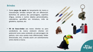 • Como peças de apoio de lançamento da marca e
manutenção, brindes sempre são um diferencial:
bichinhos de pelúcia dos personagens, copinhos
d’água, canetas e outros objetos personalizados,
calendários, garrafões em miniatura, imãs de
geladeira, squeeze, etc.
Brindes
• Kit de boas‐vindas aos novos clientes ou para
vendedores da marca visitarem clientes em
potencial (uma caixa contendo um personagem de
pelúcia, com uma caneta mais diferenciada, folder
direcionado, etc), criando assim um estreitamento
entre cliente e marca.
 
