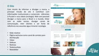 • Slide rotativo
• Página exclusiva como canal de contato para
distribuição
• Vídeo
• Defesas
• Notícias
• Testemunhais
• Newsletter
O Site
Com intuito de informar e divulgar a marca, a
principal missão do site é contribuir com
informações institucionais e comerciais referentes
à Purylev e seus ideais (ecologia). Nele será possível
divulgar a marca para o Brasil e o mundo, linkar
com as redes sociais, divulgar canais de
comunicação, reter clientes e ser fonte de
referência nos assuntos água mineral e ecologia.
 