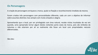 A criação de personagens enriquece a marca, ajuda na fixação e reconhecimento imediato da mesma.
Foram criados três personagens com personalidades diferente, cada um com o objetivo de informar
sobre assuntos distintos mas sempre com muita simpatia e alegria.
Aproveitando que o local, por ser privilegiado com área natural, recebe visitas inusitadas de vez em
quando, seria apropriado tornar algum destes visitantes porta vozes da marca, pois são símbolos da
natureza e não estariam por ali se realmente não fosse um local com propriedades naturais
diferenciadas.
São eles:
Os Personagens
 