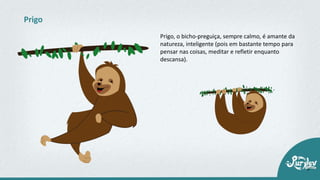 Prigo, o bicho-preguiça, sempre calmo, é amante da
natureza, inteligente (pois em bastante tempo para
pensar nas coisas, meditar e refletir enquanto
descansa).
Prigo
 