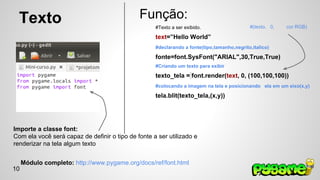 Texto 
Função: 
#Texto a ser exibido. 
text=”Hello World” 
#declarando a fonte(tipo,tamanho,negrito,italico) 
fonte=font.SysFont("ARIAL",30,True,True) 
#Criando um texto para exibir 
texto_tela = font.render(text, 0, (100,100,100)) 
#colocando a imagem na tela e posicionando ela em um eixo(x,y) 
tela.blit(texto_tela,(x,y)) 
Importe a classe font: 
Com ela você será capaz de definir o tipo de fonte a ser utilizado e 
renderizar na tela algum texto 
#(texto, 0, cor RGB) 
Módulo completo: http://www.pygame.org/docs/ref/font.html 
10 
 