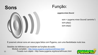 Sons 
Função: 
pygame.mixer.Sound 
som = pygame.mixer.Sound(“caminho”) 
som.play() 
som.stop() 
É possível colocar sons em seus jogos feitos com Pygame, com uma flexibilidade muito boa. 
Sessões da biblioteca que mostram as funções de audio: 
Modulo completo - http://www.pygame.org/docs/ref/mixer.html 
Focado num objeto - http://www.pygame.org/docs/ref/music.html 
11 
 