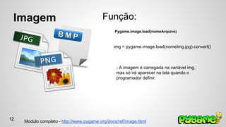 Imagem 
Função: 
Pygame.image.load(nomeArquivo) 
img = pygame.image.load(nomeImg.jpg).convert() 
- A imagem é carregada na variável img, 
mas só irá aparecer na tela quando o 
programador definir. 
Modulo completo - http://www.pygame.org/docs/ref/image.html 
12 
 