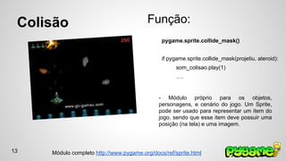 Colisão Função: 
pygame.sprite.collide_mask() 
if pygame.sprite.collide_mask(projetiu, ateroid): 
som_colisao.play(1) 
…. 
- Módulo próprio para os objetos, 
personagens, e cenário do jogo. Um Sprite, 
pode ser usado para representar um item do 
jogo, sendo que esse item deve possuir uma 
posição (na tela) e uma imagem. 
Módulo completo http://www.pygame.org/docs/ref/sprite.html 
13 
 