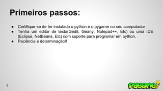 Primeiros passos: 
● Certifique-se de ter instalado o python e o pygame no seu computador 
● Tenha um editor de texto(Gedit, Geany, Notepad++, Etc) ou uma IDE 
(Eclipse, NetBeans, Etc) com suporte para programar em python. 
● Paciência e determinação!! 
2 
 