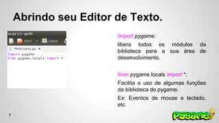 Abrindo seu Editor de Texto. 
Import pygame: 
libera todos os módulos da 
biblioteca para a sua área de 
desenvolvimento. 
from pygame.locals import *: 
Facilita o uso de algumas funções 
da biblioteca do pygame. 
Ex: Eventos de mouse e teclado, 
etc. 
7 
 