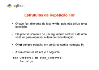 Estruturas de Repetição For

• O laço for, diferente do laço while, pois não utiliza uma
  condição.

• Ele precisa somente de um argumento iterável e de uma
  variável para repassar o item de cada iteração.

• O for sempre trabalha em conjunto com a instrução in.

• A sua estrutura básica é a seguinte:
 