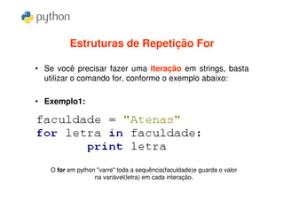 Estruturas de Repetição For

• Se você precisar fazer uma iteração em strings, basta
  utilizar o comando for, conforme o exemplo abaixo:

• Exemplo1:




    O for em python "varre" toda a sequência(faculdade)e guarda o valor
                   na variável(letra) em cada interação.
 