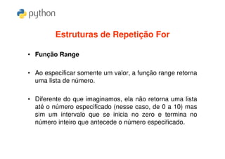 Estruturas de Repetição For

• Função Range

• Ao especificar somente um valor, a função range retorna
  uma lista de número.

• Diferente do que imaginamos, ela não retorna uma lista
  até o número especificado (nesse caso, de 0 a 10) mas
  sim um intervalo que se inicia no zero e termina no
  número inteiro que antecede o número especificado.
 