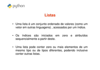 Listas

• Uma lista é um conjunto ordenado de valores (como um
  vetor em outras linguagens) , acessados por um índice.

• Os índices são iniciados em        zero e   atribuídos
  sequencialmente a partir deste.

• Uma lista pode conter zero ou mais elementos de um
  mesmo tipo ou de tipos diferentes, podendo inclusive
  conter outras listas.
 