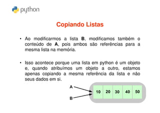 Copiando Listas

• Ao modificarmos a lista B, modificamos também o
  conteúdo de A, pois ambos são referências para a
  mesma lista na memória.

• Isso acontece porque uma lista em python é um objeto
  e, quando atribuímos um objeto a outro, estamos
  apenas copiando a mesma referência da lista e não
  seus dados em si.
 