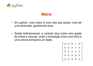 Matriz

• Em python, uma matriz é uma lista que possui mais de
  uma dimensão, geralmente duas.

• Sendo bidimensional, a variável atua como uma grade
  de linhas e colunas, onde a interseção entre uma linha e
  uma coluna armazena um dado.
 