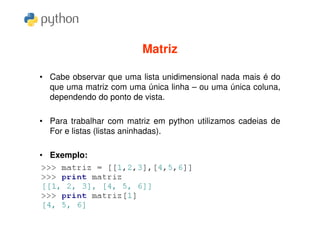 Matriz

• Cabe observar que uma lista unidimensional nada mais é do
  que uma matriz com uma única linha – ou uma única coluna,
  dependendo do ponto de vista.

• Para trabalhar com matriz em python utilizamos cadeias de
  For e listas (listas aninhadas).

• Exemplo:
 