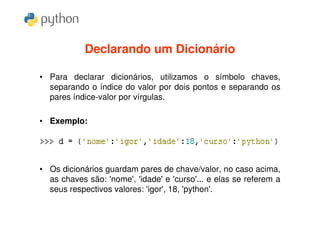 Declarando um Dicionário

• Para declarar dicionários, utilizamos o símbolo chaves,
  separando o índice do valor por dois pontos e separando os
  pares índice-valor por vírgulas.

• Exemplo:




• Os dicionários guardam pares de chave/valor, no caso acima,
  as chaves são: 'nome', 'idade' e 'curso'... e elas se referem a
  seus respectivos valores: 'igor', 18, 'python'.
 