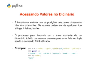 Acessando Valores no Dicinário

• É importante lembrar que as posições dos pares chave/valor
  não têm ordem fixa. Os valores podem ser de qualquer tipo,
  strings, inteiros, tuplas.

• O processo para imprimir um o valor corrente de um
  dicionário é feito da mesma maneira para uma lista ou tupla
  sendo o comando Print utilizado.

• Exemplo:
 